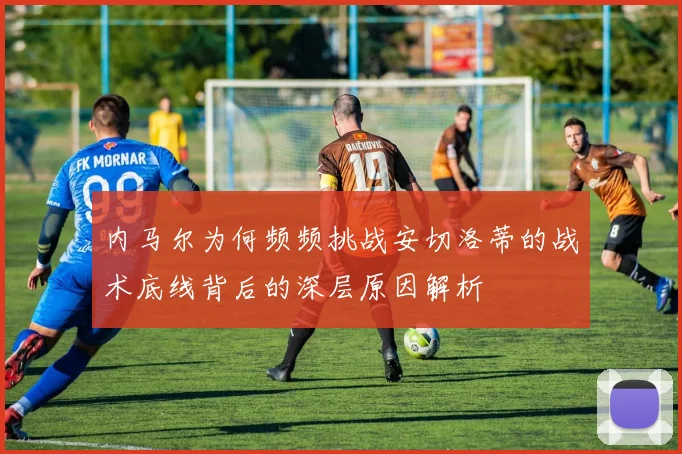 内马尔为何频频挑战安切洛蒂的战术底线背后的深层原因解析