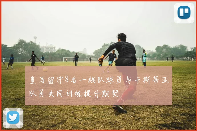 皇马留守8名一线队球员与卡斯蒂亚队员共同训练提升默契