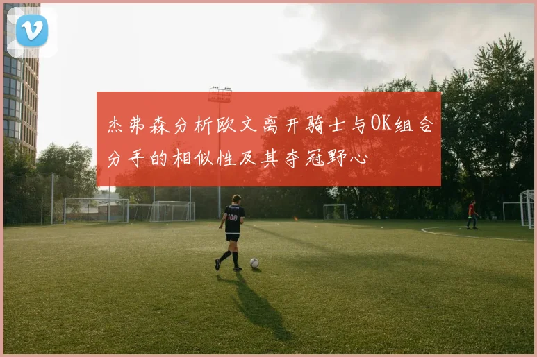 杰弗森分析欧文离开骑士与OK组合分手的相似性及其夺冠野心