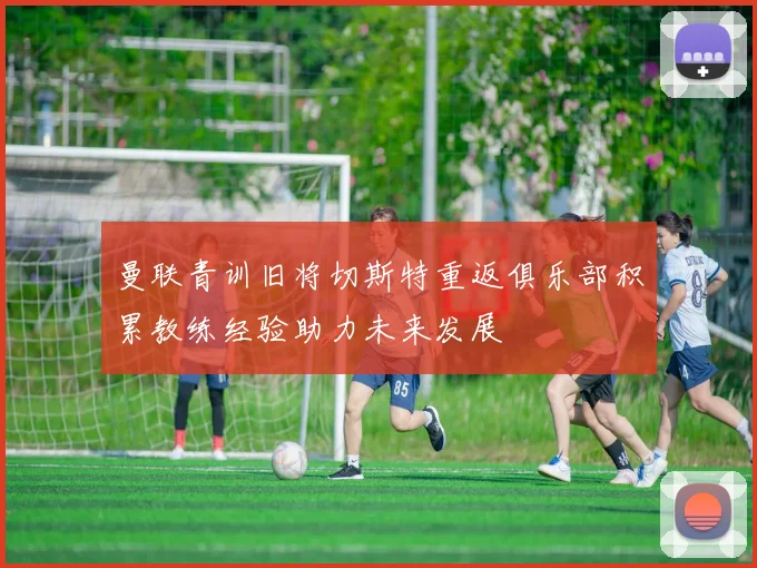 曼联青训旧将切斯特重返俱乐部积累教练经验助力未来发展