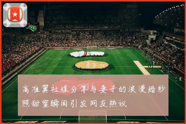 高准翼社媒分享与妻子的浪漫婚纱照甜蜜瞬间引发网友热议
