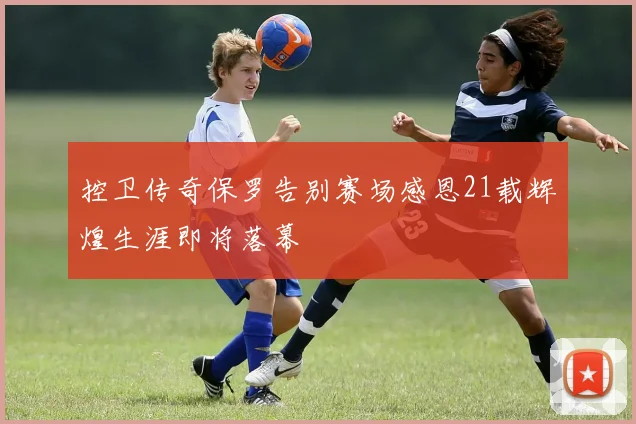 控卫传奇保罗告别赛场感恩21载辉煌生涯即将落幕