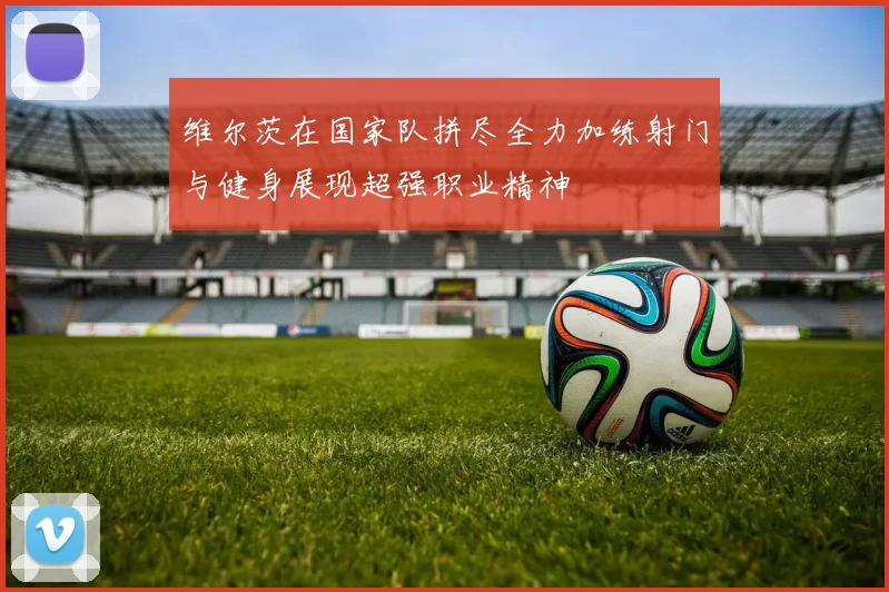 维尔茨在国家队拼尽全力加练射门与健身展现超强职业精神