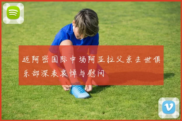 迈阿密国际中场阿亚拉父亲去世俱乐部深表哀悼与慰问