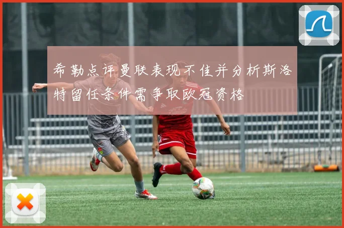 希勒点评曼联表现不佳并分析斯洛特留任条件需争取欧冠资格