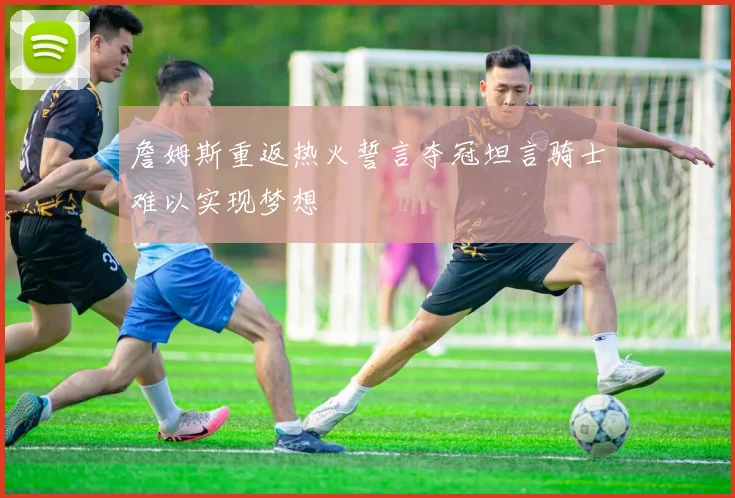 詹姆斯重返热火誓言夺冠坦言骑士难以实现梦想