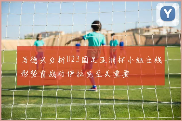 马德兴分析U23国足亚洲杯小组出线形势首战对伊拉克至关重要