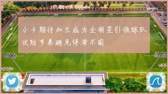 小卡期待加兰成为全明星引领球队攻防节奏避免停滞不前