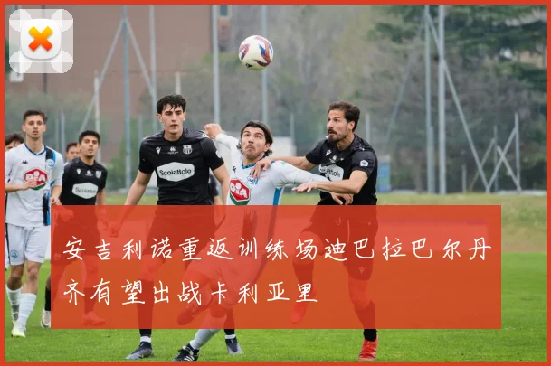 安吉利诺重返训练场迪巴拉巴尔丹齐有望出战卡利亚里