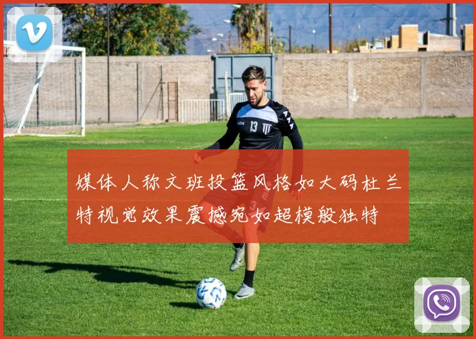 媒体人称文班投篮风格如大码杜兰特视觉效果震撼宛如超模般独特