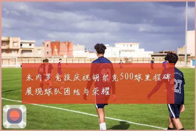 米内罗竞技庆祝胡尔克500球里程碑展现球队团结与荣耀