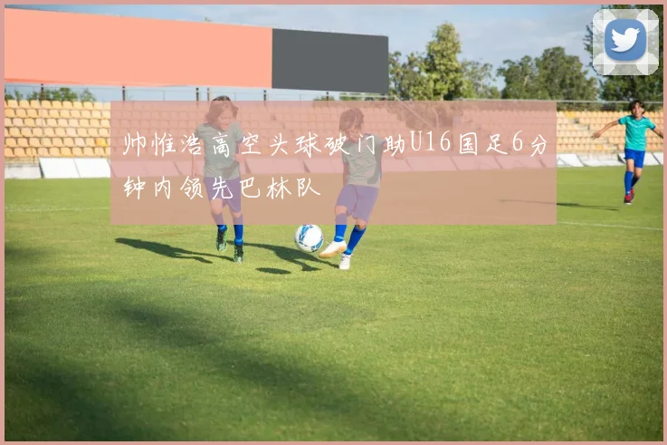 帅惟浩高空头球破门助U16国足6分钟内领先巴林队