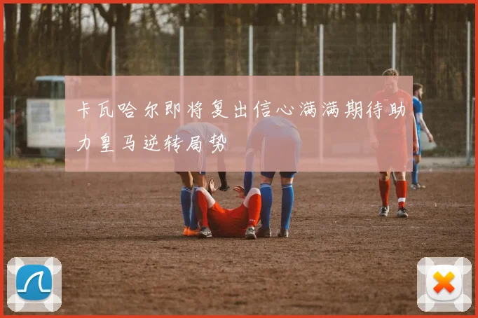 卡瓦哈尔即将复出信心满满期待助力皇马逆转局势