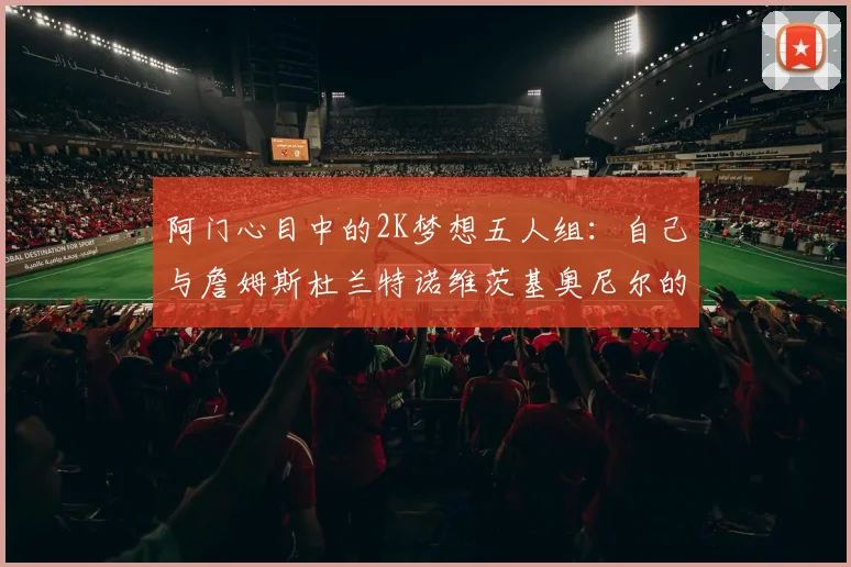 阿门心目中的2K梦想五人组：自己与詹姆斯杜兰特诺维茨基奥尼尔的传奇组合