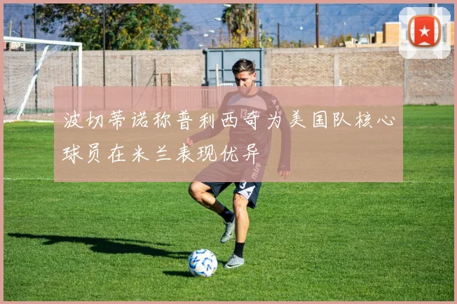 波切蒂诺称普利西奇为美国队核心球员在米兰表现优异
