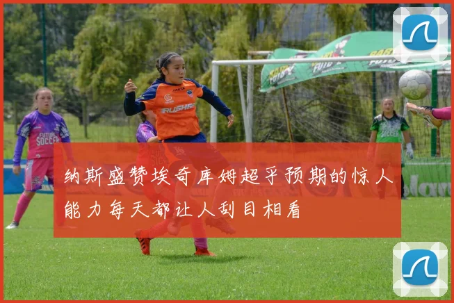 纳斯盛赞埃奇库姆超乎预期的惊人能力每天都让人刮目相看