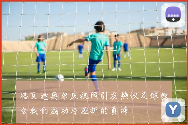 格瓦迪奥尔庆祝照引发热议足球教会我们成功与挫折的真谛
