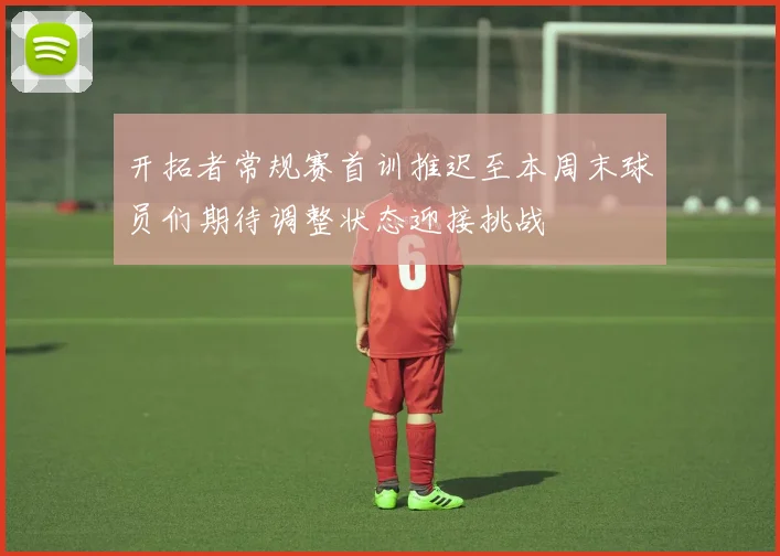 开拓者常规赛首训推迟至本周末球员们期待调整状态迎接挑战
