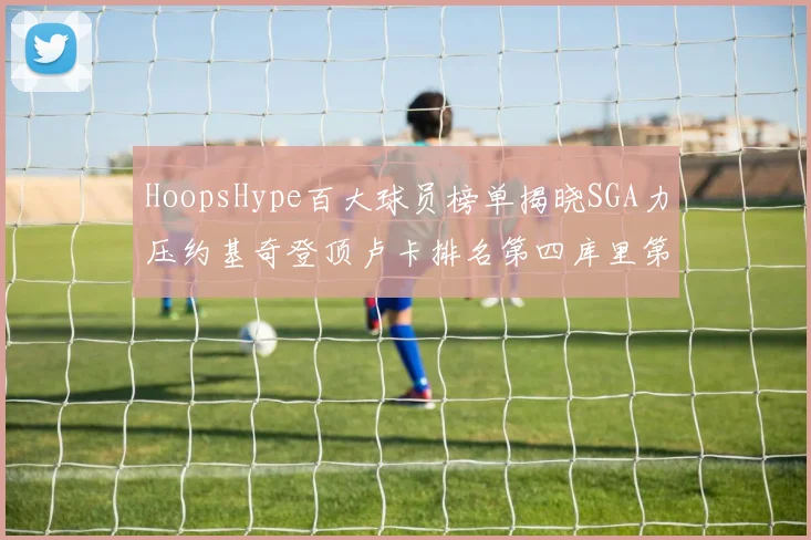 HoopsHype百大球员榜单揭晓SGA力压约基奇登顶卢卡排名第四库里第十一詹姆斯第十九
