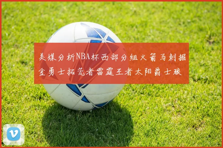 美媒分析NBA杯西部分组火箭马刺掘金勇士拓荒者雷霆王者太阳爵士狼队