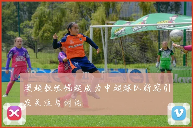 澳超教练崛起成为中超球队新宠引发关注与讨论