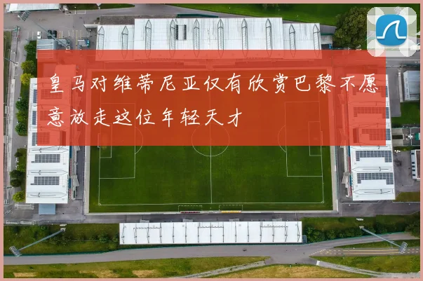皇马对维蒂尼亚仅有欣赏巴黎不愿意放走这位年轻天才