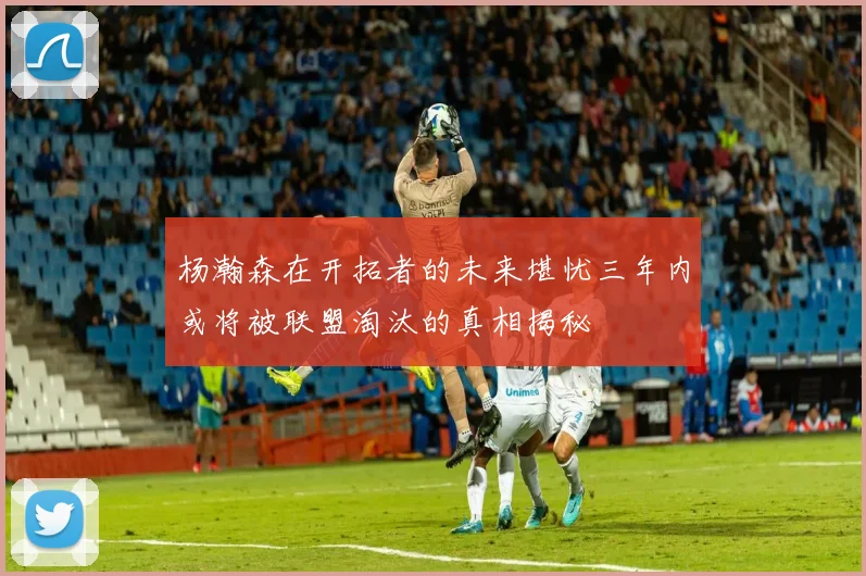 杨瀚森在开拓者的未来堪忧三年内或将被联盟淘汰的真相揭秘