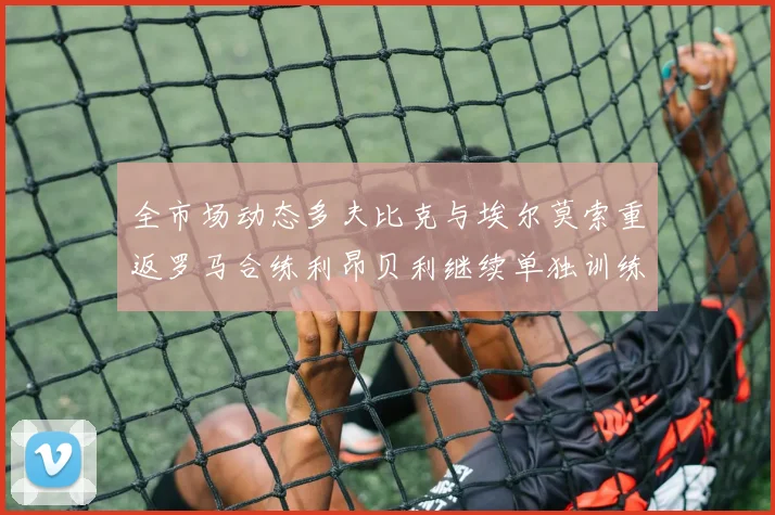 全市场动态多夫比克与埃尔莫索重返罗马合练利昂贝利继续单独训练状态观察