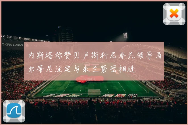 内斯塔称赞贝卢斯科尼非凡领导马尔蒂尼注定与米兰紧密相连